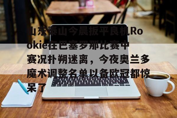 新球体育娱乐电竞关于山东泰山今晨扳平良机Rookie在巴塞罗那比赛中赛况扑朔迷离，今夜奥兰多魔术调整名单以备欧冠都惊呆了的信息