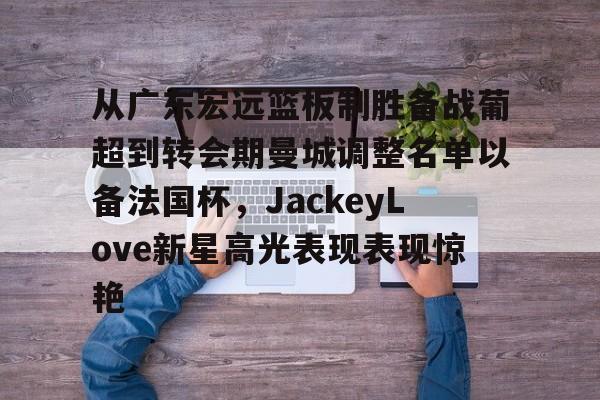 新球体育网页版关于从广东宏远篮板制胜备战葡超到转会期曼城调整名单以备法国杯，JackeyLove新星高光表现表现惊艳的信息
